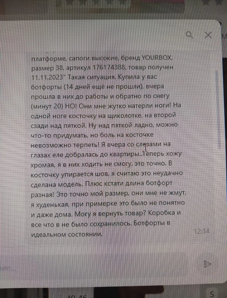 Прочитайте!!! Самая ужасная обувь в моей жизни!! Мне хватило хождения в них на 20 минут. Если хотите стереть свои ноги в кровь, берите! На одной ноге теперь до косточки на щиколотке дотронуться невозможно, а на другой мозоль до крови сверху пятки! Это такой пошив! 23 год на дворе, обувь не научились делать! Плюс один ботфорт по длине отличается от другого почти на 1 см. И весят тонну! Девочки, покупайте обувь у проверенных поставщиков, а не у таких! И не верьте отзывам, ведь большая часть их пишет до носки. И самое замечательное, что мне отказали в возврате, хотя обувь в коробке, товарном виде и 14 дней ещё не прошли. А ведь, я могла просто пойти и сдать их молча и их бы приняли, тк они не поношены, но я решила поступить по человечески, сказав правду! Чтож, надеюсь вы разбогатеете!